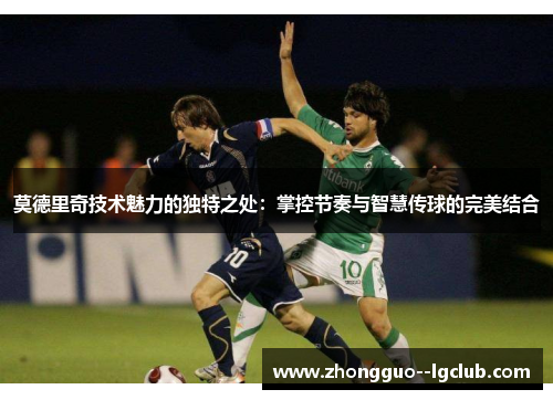 莫德里奇技术魅力的独特之处：掌控节奏与智慧传球的完美结合