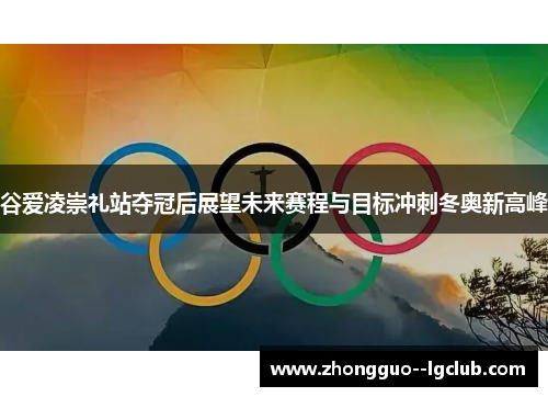 谷爱凌崇礼站夺冠后展望未来赛程与目标冲刺冬奥新高峰