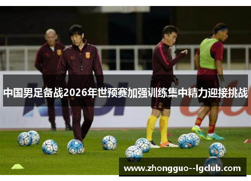 中国男足备战2026年世预赛加强训练集中精力迎接挑战
