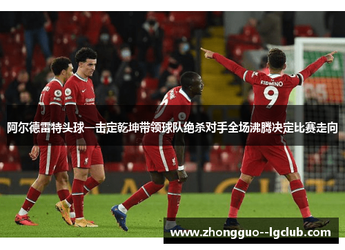 阿尔德雷特头球一击定乾坤带领球队绝杀对手全场沸腾决定比赛走向