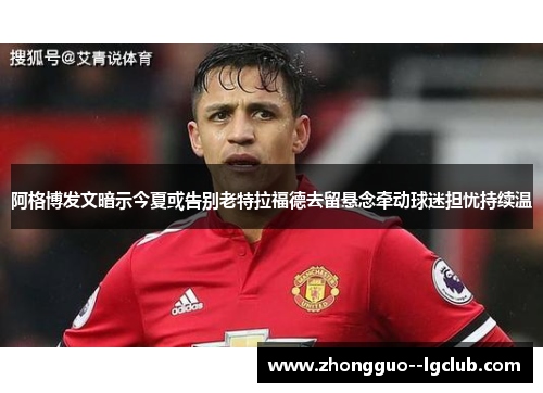 阿格博发文暗示今夏或告别老特拉福德去留悬念牵动球迷担忧持续温