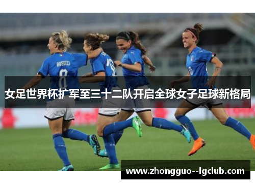 女足世界杯扩军至三十二队开启全球女子足球新格局