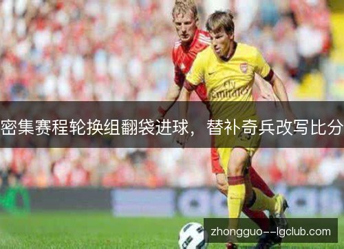 密集赛程轮换组翻袋进球，替补奇兵改写比分